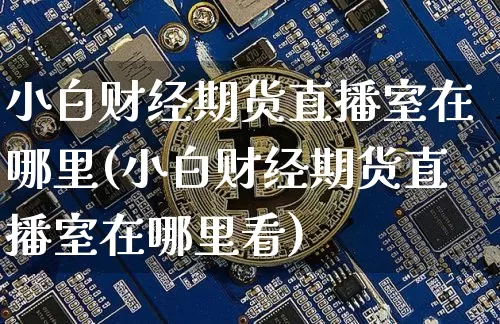 小白财经期货直播室在哪里(小白财经期货直播室在哪里看)_https://www.qldgs.com_恒指期货_第1张