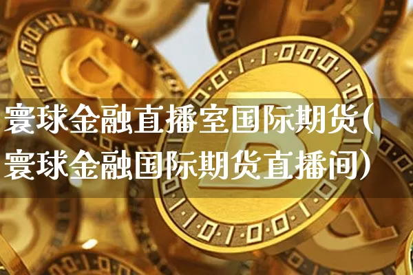 寰球金融直播室国际期货(寰球金融国际期货直播间)_https://www.qldgs.com_原油期货_第1张