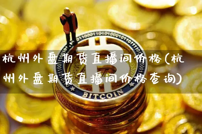 杭州外盘期货直播间价格(杭州外盘期货直播间价格查询)_https://www.qldgs.com_原油期货_第1张