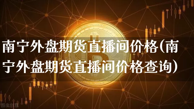 南宁外盘期货直播间价格(南宁外盘期货直播间价格查询)_https://www.qldgs.com_内盘期货_第1张