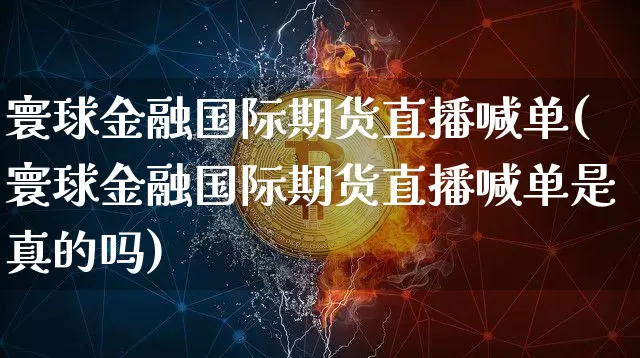 寰球金融国际期货直播喊单(寰球金融国际期货直播喊单是真的吗)_https://www.qldgs.com_内盘期货_第1张