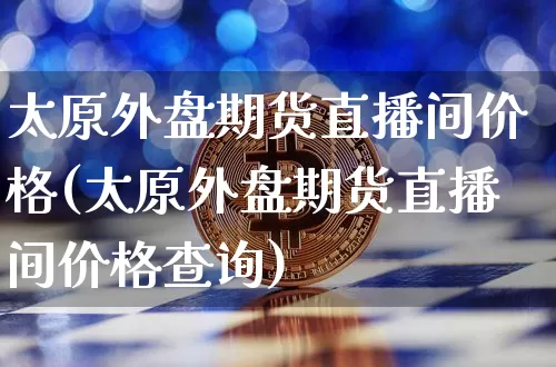 太原外盘期货直播间价格(太原外盘期货直播间价格查询)_https://www.qldgs.com_内盘期货_第1张