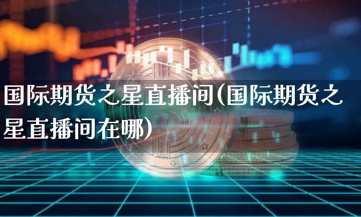 国际期货之星直播间(国际期货之星直播间在哪)_https://www.qldgs.com_期货_第1张