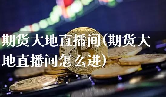 期货大地直播间(期货大地直播间怎么进)_https://www.qldgs.com_期货_第1张