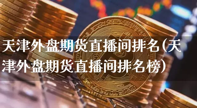 天津外盘期货直播间排名(天津外盘期货直播间排名榜)_https://www.qldgs.com_黄金期货_第1张