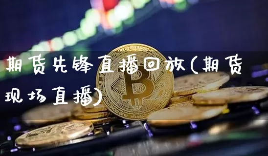 期货先锋直播回放(期货现场直播)_https://www.qldgs.com_期货_第1张