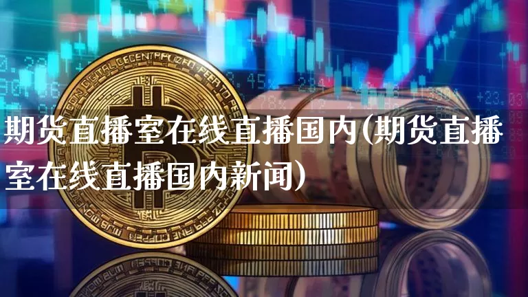 期货直播室在线直播国内(期货直播室在线直播国内新闻)_https://www.qldgs.com_原油期货_第1张