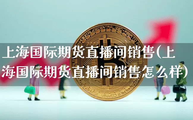 上海国际期货直播间销售(上海国际期货直播间销售怎么样)_https://www.qldgs.com_黄金期货_第1张