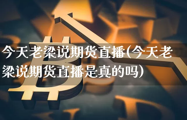 今天老梁说期货直播(今天老梁说期货直播是真的吗)_https://www.qldgs.com_原油期货_第1张