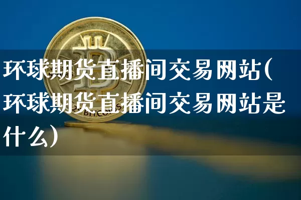环球期货直播间交易网站(环球期货直播间交易网站是什么)_https://www.qldgs.com_国际期货_第1张