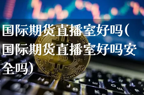国际期货直播室好吗(国际期货直播室好吗安全吗)_https://www.qldgs.com_内盘期货_第1张