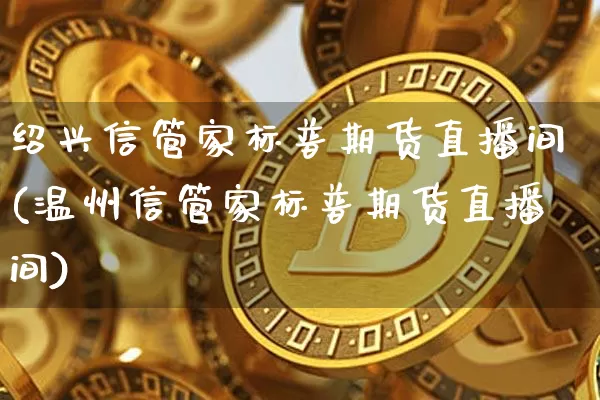 绍兴信管家标普期货直播间(温州信管家标普期货直播间)_https://www.qldgs.com_内盘期货_第1张