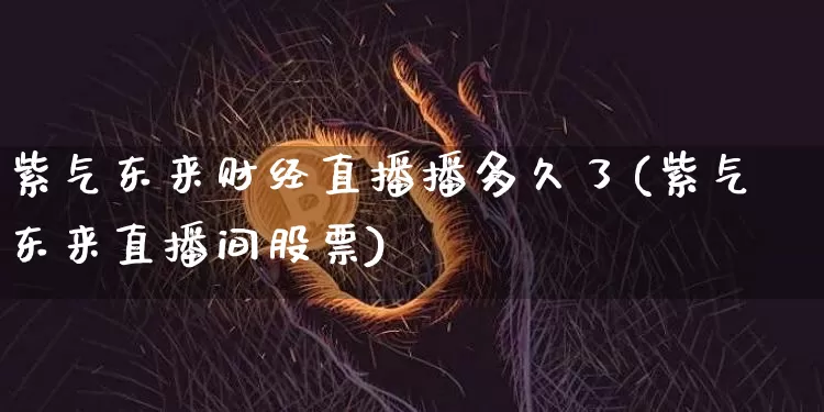 紫气东来财经直播播多久了(紫气东来直播间股票)_https://www.qldgs.com_期货_第1张