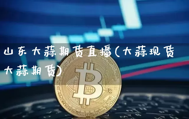 山东大蒜期货直播(大蒜现货大蒜期货)_https://www.qldgs.com_内盘期货_第1张