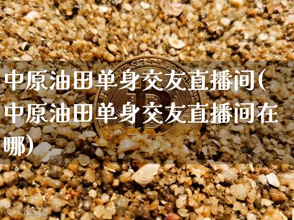 中原油田单身交友直播间(中原油田单身交友直播间在哪)_https://www.qldgs.com_内盘期货_第1张