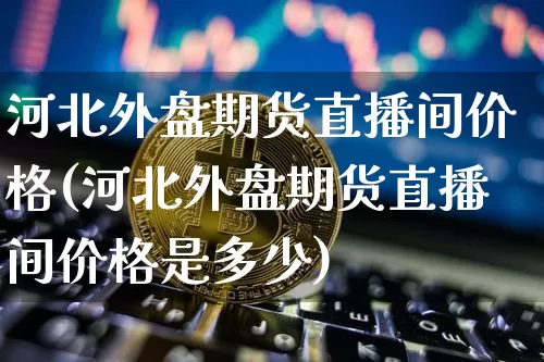 河北外盘期货直播间价格(河北外盘期货直播间价格是多少)_https://www.qldgs.com_原油期货_第1张