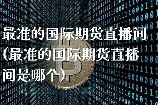 最准的国际期货直播间(最准的国际期货直播间是哪个)_https://www.qldgs.com_国际期货_第1张
