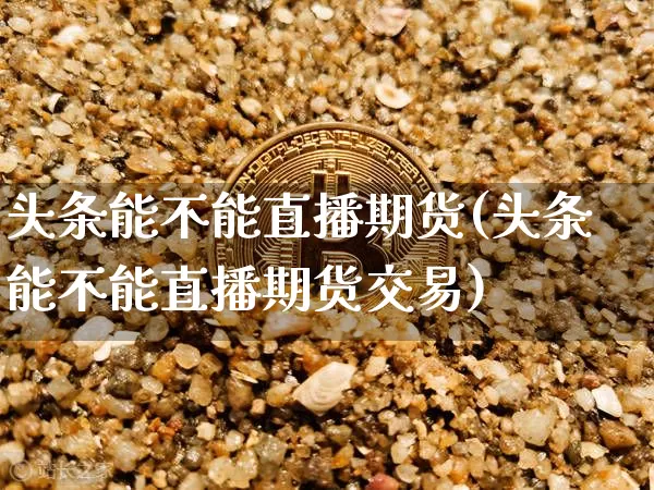 头条能不能直播期货(头条能不能直播期货交易)_https://www.qldgs.com_期货_第1张