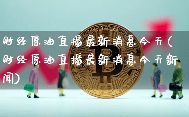 财经原油直播最新消息今天(财经原油直播最新消息今天新闻)_https://www.qldgs.com_内盘期货_第1张
