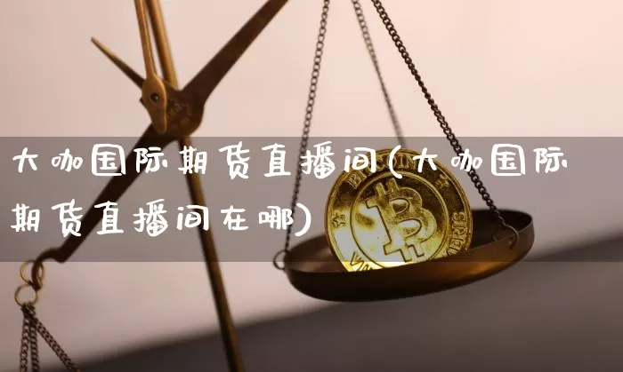大咖国际期货直播间(大咖国际期货直播间在哪)_https://www.qldgs.com_内盘期货_第1张