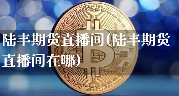 陆丰期货直播间(陆丰期货直播间在哪)_https://www.qldgs.com_原油期货_第1张