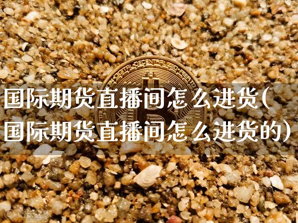 国际期货直播间怎么进货(国际期货直播间怎么进货的)_https://www.qldgs.com_原油期货_第1张