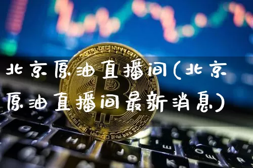 北京原油直播间(北京原油直播间最新消息)_https://www.qldgs.com_恒指期货_第1张