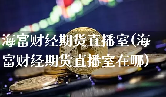 海富财经期货直播室(海富财经期货直播室在哪)_https://www.qldgs.com_黄金期货_第1张
