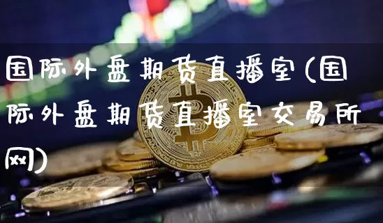 国际外盘期货直播室(国际外盘期货直播室交易所网)_https://www.qldgs.com_原油期货_第1张