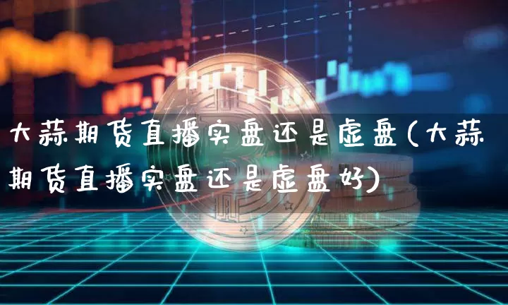 大蒜期货直播实盘还是虚盘(大蒜期货直播实盘还是虚盘好)_https://www.qldgs.com_原油期货_第1张
