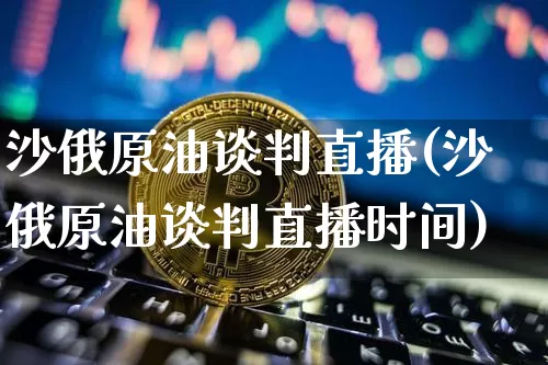 沙俄原油谈判直播(沙俄原油谈判直播时间)_https://www.qldgs.com_内盘期货_第1张