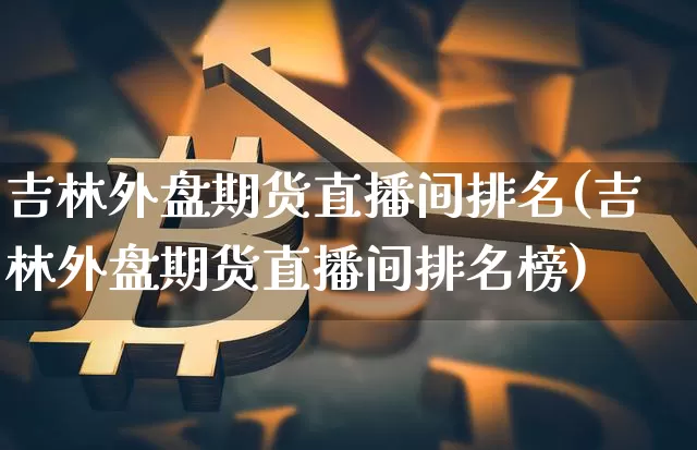 吉林外盘期货直播间排名(吉林外盘期货直播间排名榜)_https://www.qldgs.com_内盘期货_第1张