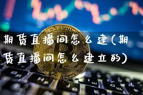期货直播间怎么建(期货直播间怎么建立的)_https://www.qldgs.com_内盘期货_第1张