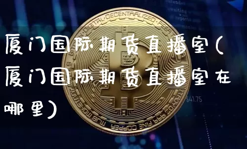 厦门国际期货直播室(厦门国际期货直播室在哪里)_https://www.qldgs.com_内盘期货_第1张