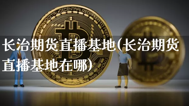 长治期货直播基地(长治期货直播基地在哪)_https://www.qldgs.com_期货_第1张