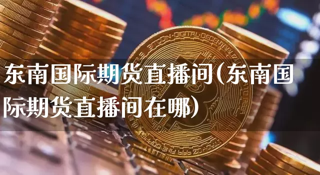 东南国际期货直播间(东南国际期货直播间在哪)_https://www.qldgs.com_黄金期货_第1张