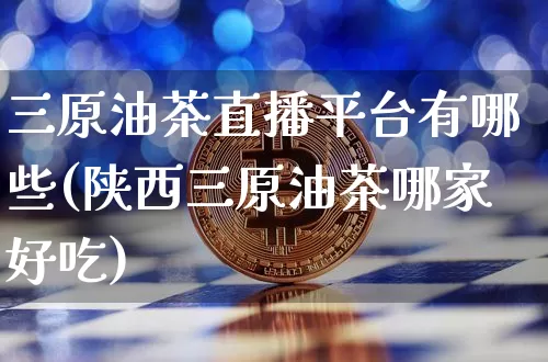 三原油茶直播平台有哪些(陕西三原油茶哪家好吃)_https://www.qldgs.com_国际期货_第1张