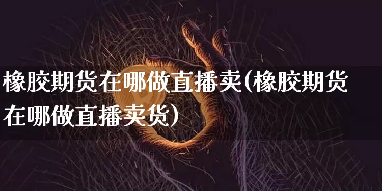 橡胶期货在哪做直播卖(橡胶期货在哪做直播卖货)_https://www.qldgs.com_原油期货_第1张