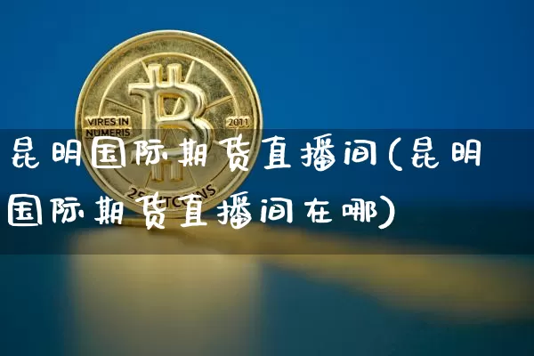 昆明国际期货直播间(昆明国际期货直播间在哪)_https://www.qldgs.com_期货_第1张