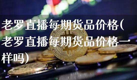 老罗直播每期货品价格(老罗直播每期货品价格一样吗)_https://www.qldgs.com_国际期货_第1张