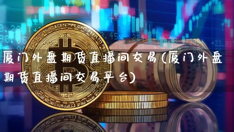 厦门外盘期货直播间交易(厦门外盘期货直播间交易平台)_https://www.qldgs.com_原油期货_第1张