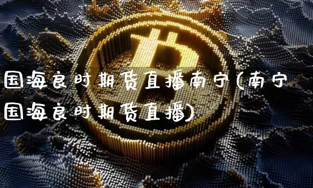 国海良时期货直播南宁(南宁国海良时期货直播)_https://www.qldgs.com_期货_第1张
