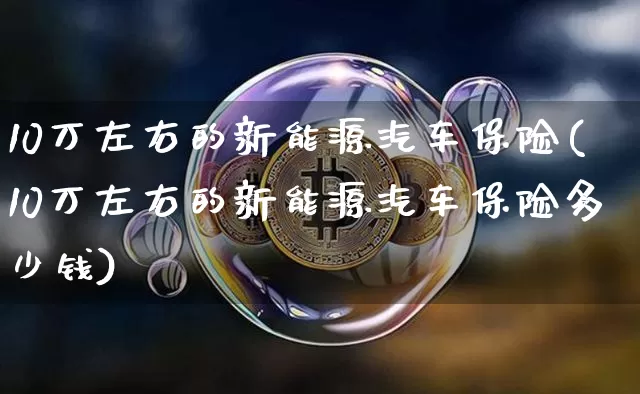 10万左右的新能源汽车保险(10万左右的新能源汽车保险多少钱)_https://www.qldgs.com_黄金期货_第1张