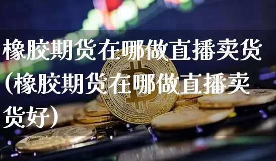 橡胶期货在哪做直播卖货(橡胶期货在哪做直播卖货好)_https://www.qldgs.com_原油期货_第1张
