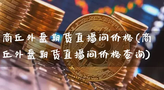 商丘外盘期货直播间价格(商丘外盘期货直播间价格查询)_https://www.qldgs.com_原油期货_第1张