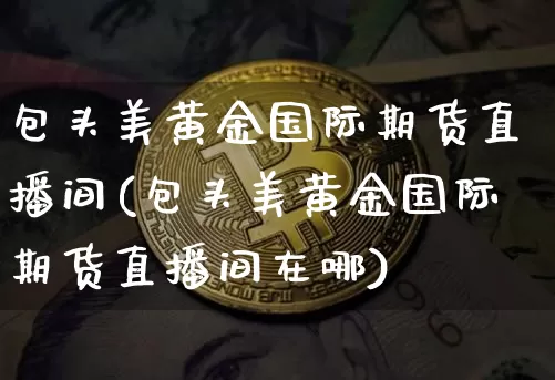 包头美黄金国际期货直播间(包头美黄金国际期货直播间在哪)_https://www.qldgs.com_国际期货_第1张