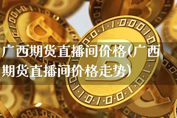广西期货直播间价格(广西期货直播间价格走势)_https://www.qldgs.com_内盘期货_第1张