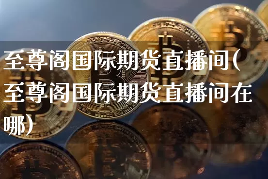 至尊阁国际期货直播间(至尊阁国际期货直播间在哪)_https://www.qldgs.com_国际期货_第1张