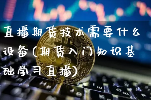 直播期货技术需要什么设备(期货入门知识基础学习直播)_https://www.qldgs.com_原油期货_第1张