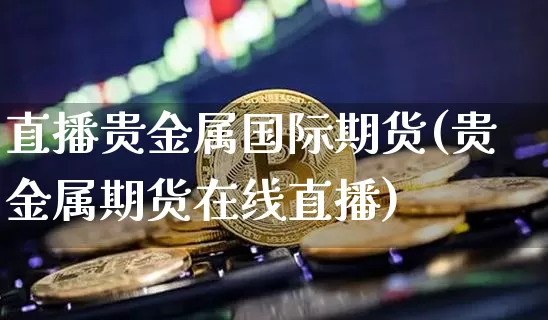 直播贵金属国际期货(贵金属期货在线直播)_https://www.qldgs.com_内盘期货_第1张